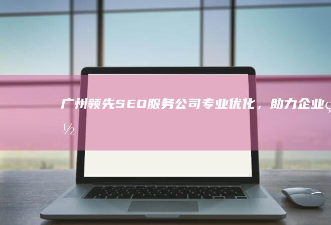 广州领先SEO服务公司：专业优化，助力企业网络脱颖而出